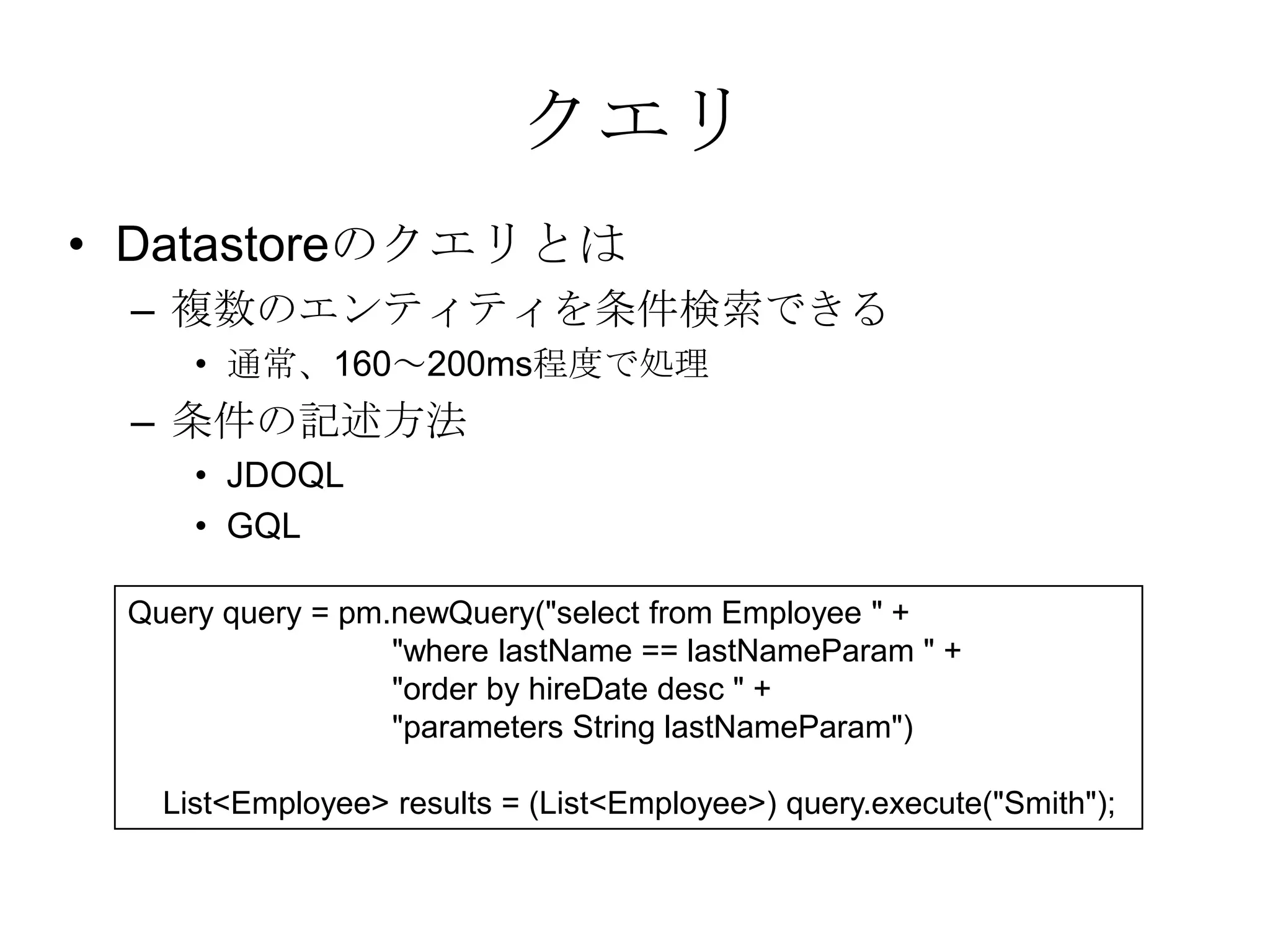 クエリDatastoreのクエリとは複数のエンティティを条件検索できる通常、160～200ms程度で処理条件の記述方法JDOQLGQLQuery query = pm.newQuery("select from Employee " +                              "where lastName == lastNameParam " +                              "order by hireDate desc " +                              "parameters String lastNameParam")    List<Employee> results = (List<Employee>) query.execute("Smith"); 