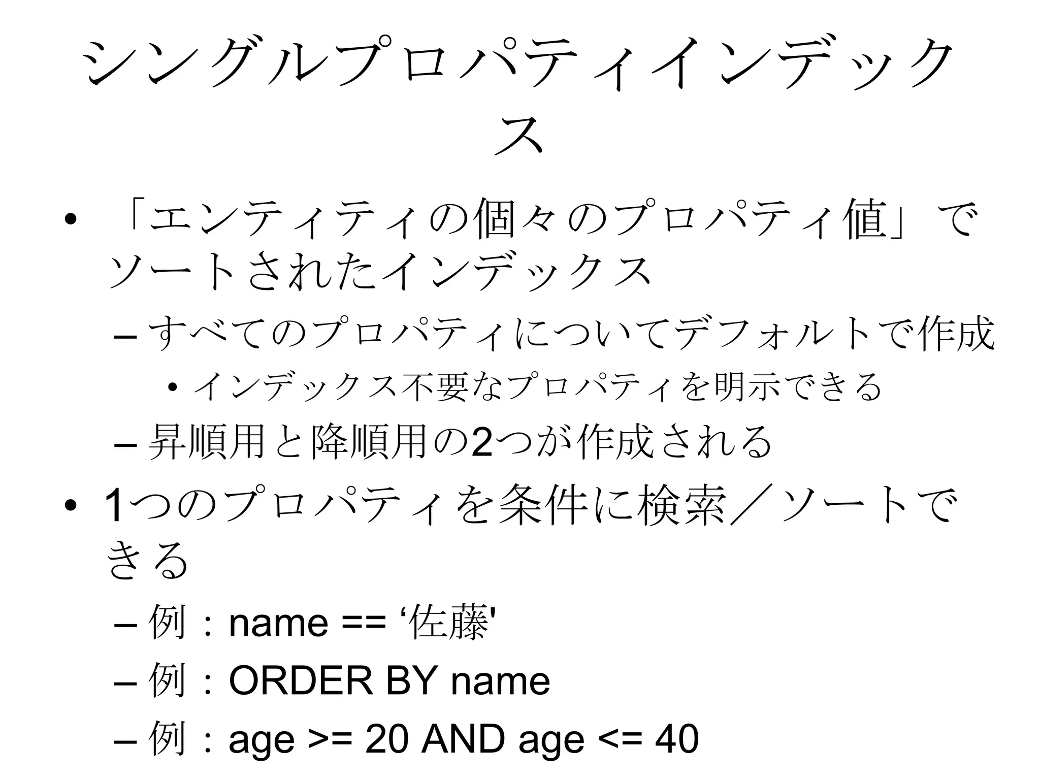 シングルプロパティインデックス「エンティティの個々のプロパティ値」でソートされたインデックスすべてのプロパティについてデフォルトで作成インデックス不要なプロパティを明示できる昇順用と降順用の2つが作成される1つのプロパティを条件に検索／ソートできる例：name == ‘佐藤' 例：ORDER BY name 例：age >= 20 AND age <= 40