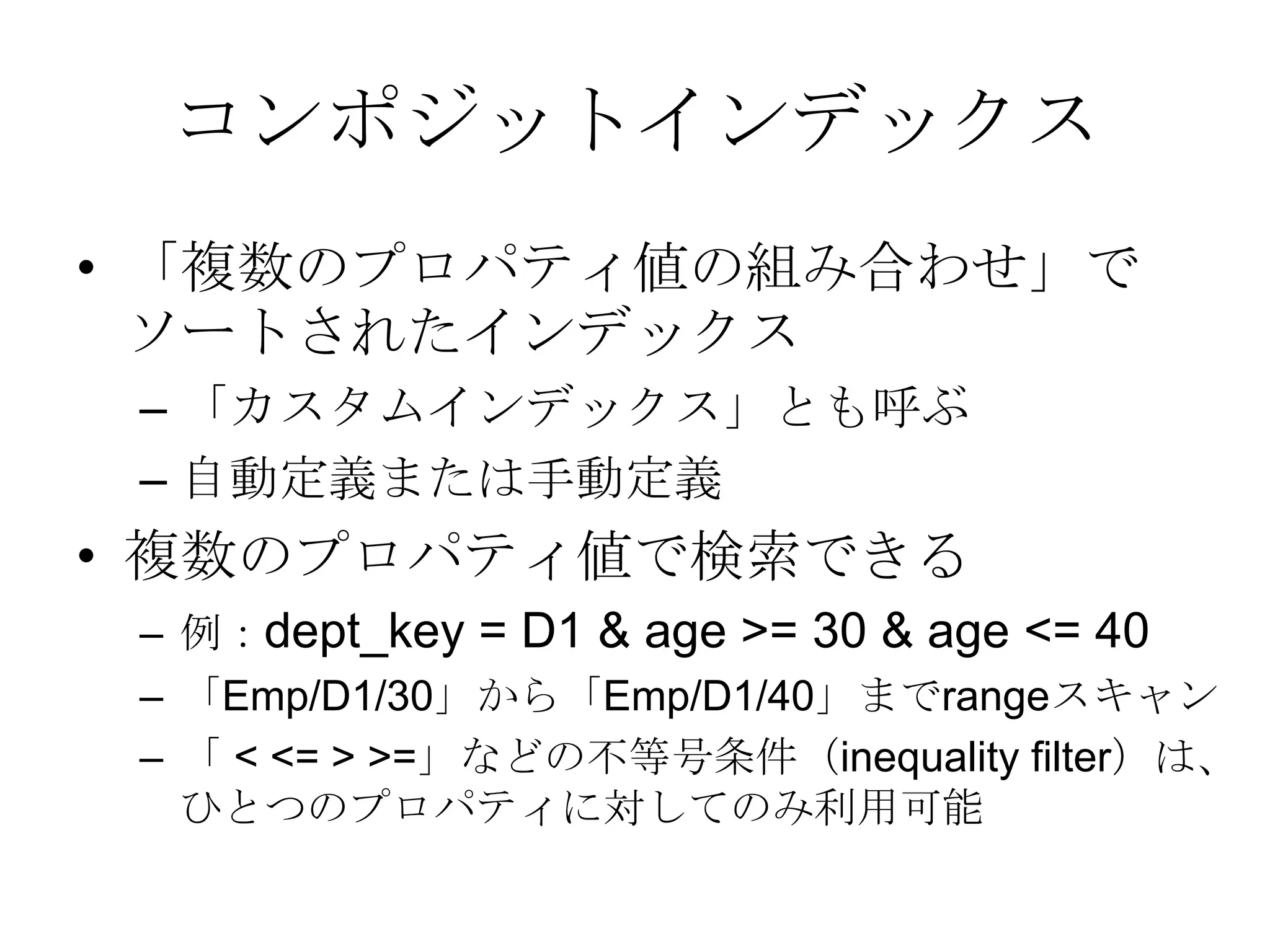 コンポジットインデックス「複数のプロパティ値の組み合わせ」でソートされたインデックス「カスタムインデックス」とも呼ぶ自動定義または手動定義複数のプロパティ値で検索できる例：dept_key = D1 & age >= 30 & age <= 40「Emp/D1/30」から「Emp/D1/40」までrangeスキャン「 < <= > >=」などの不等号条件（inequality filter）は、ひとつのプロパティに対してのみ利用可能