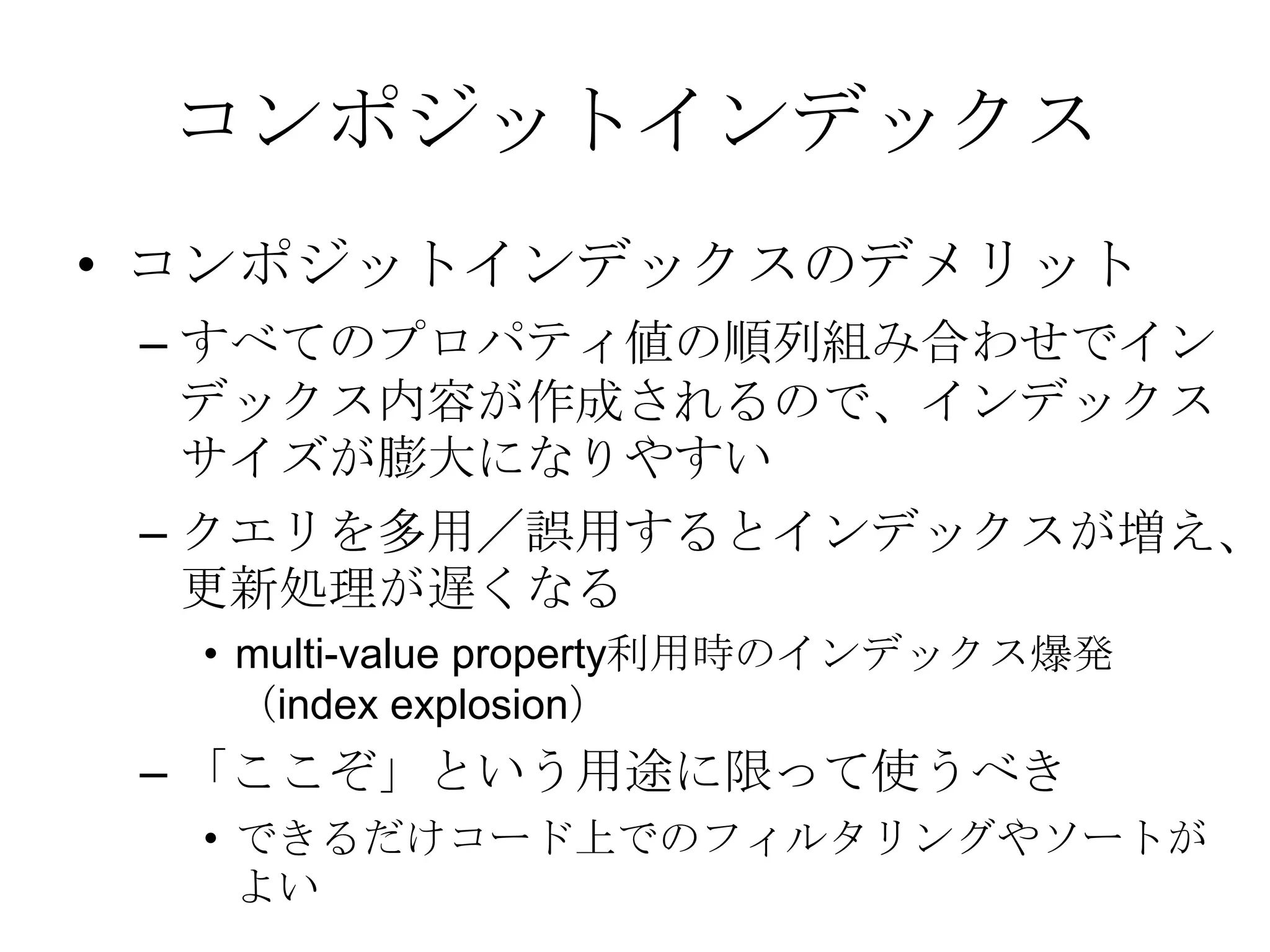 コンポジットインデックスコンポジットインデックスのデメリット すべてのプロパティ値の順列組み合わせでインデックス内容が作成されるので、インデックスサイズが膨大になりやすい クエリを多用／誤用するとインデックスが増え、更新処理が遅くなるmulti-value property利用時のインデックス爆発（index explosion）「ここぞ」という用途に限って使うべきできるだけコード上でのフィルタリングやソートがよい