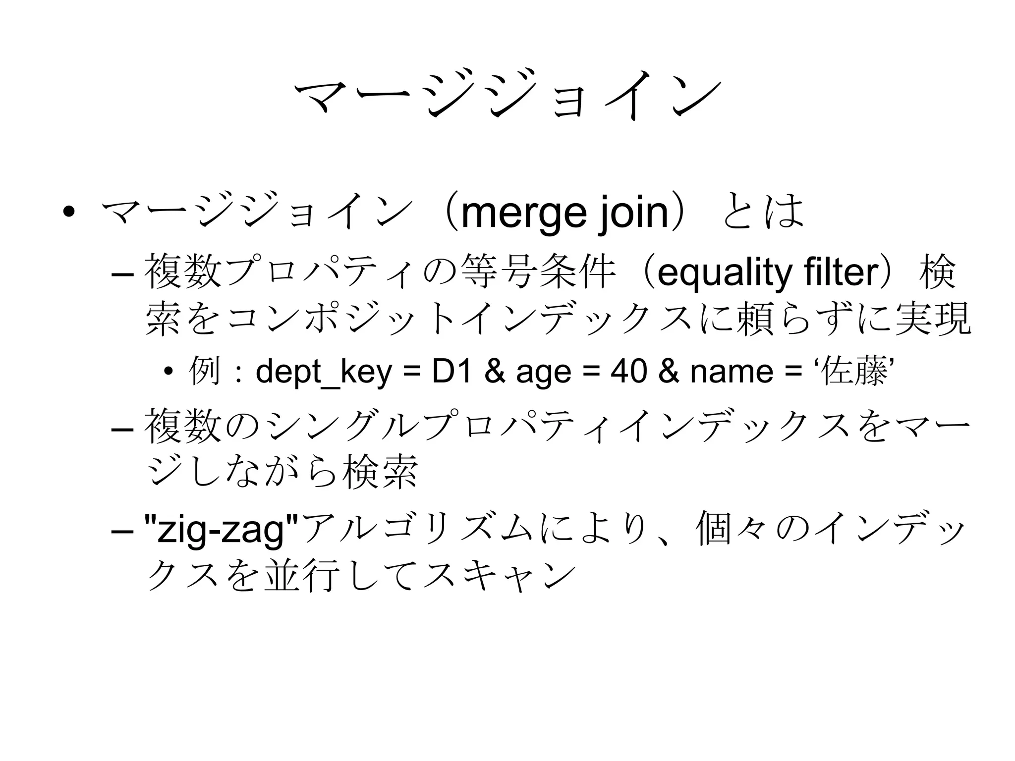 マージジョインマージジョイン（merge join）とは 複数プロパティの等号条件（equality filter）検索をコンポジットインデックスに頼らずに実現例：dept_key = D1 & age = 40 & name = ‘佐藤’複数のシングルプロパティインデックスをマージしながら検索"zig-zag"アルゴリズムにより、個々のインデックスを並行してスキャン 