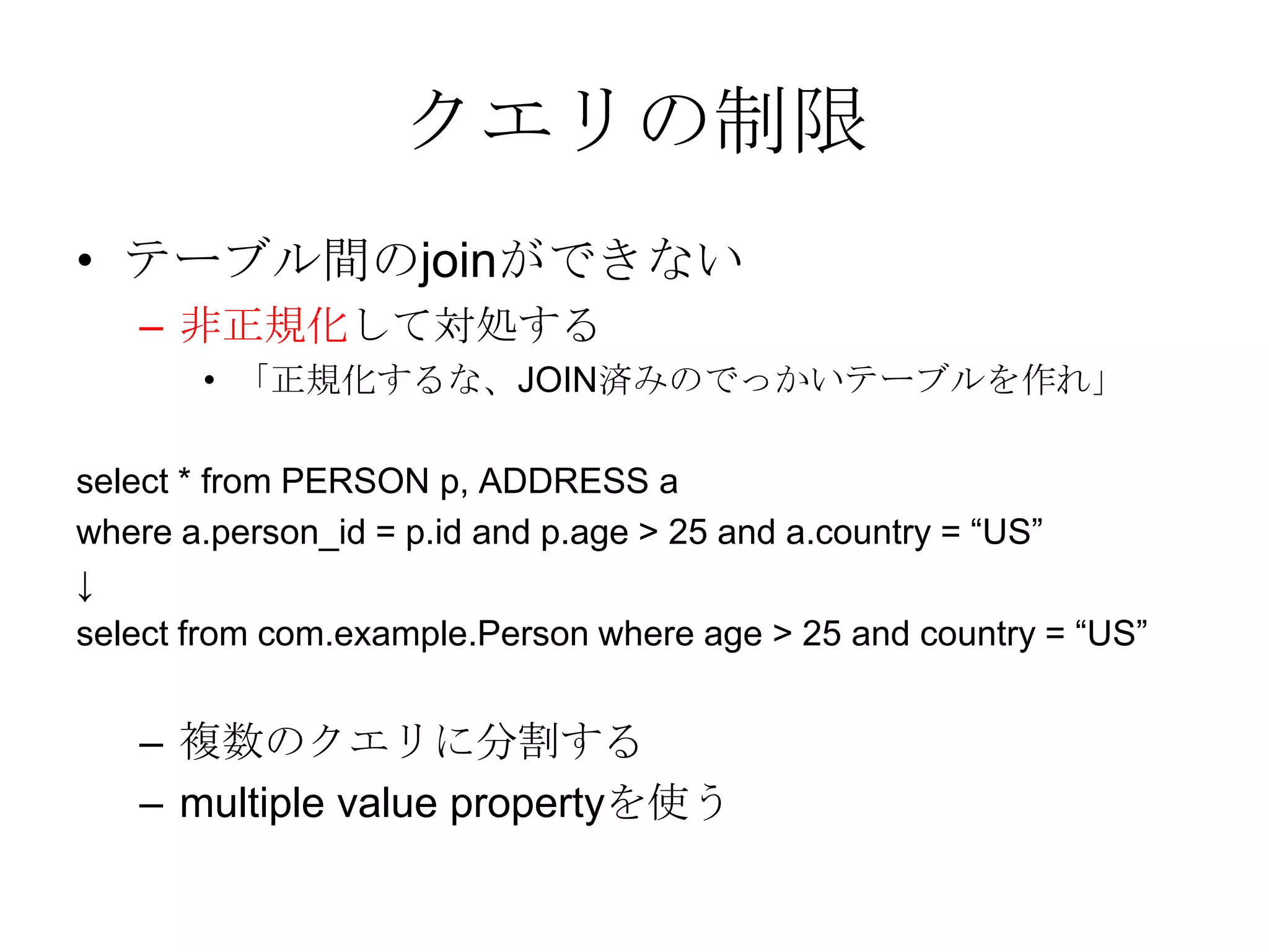 クエリの制限テーブル間のjoinができない 非正規化して対処する 「正規化するな、JOIN済みのでっかいテーブルを作れ」 select * from PERSON p, ADDRESS awhere a.person_id = p.id and p.age > 25 and a.country = “US”↓select from com.example.Person where age > 25 and country = “US”複数のクエリに分割する multiple value propertyを使う 