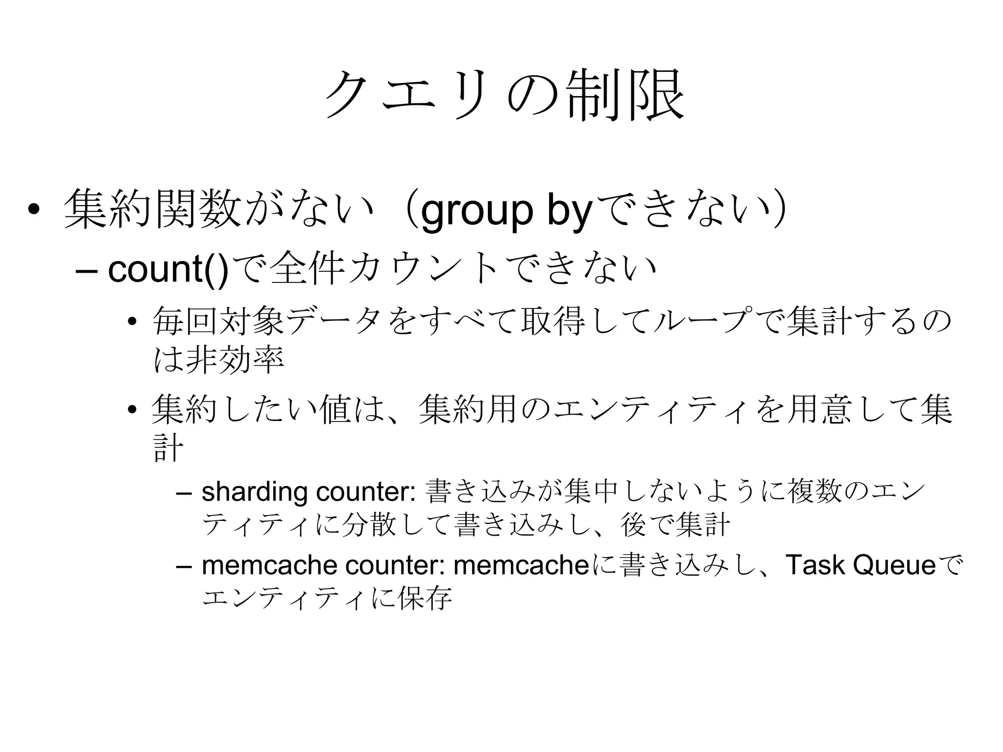 クエリの制限集約関数がない（group byできない） count()で全件カウントできない 毎回対象データをすべて取得してループで集計するのは非効率集約したい値は、集約用のエンティティを用意して集計 sharding counter: 書き込みが集中しないように複数のエンティティに分散して書き込みし、後で集計 memcache counter: memcacheに書き込みし、Task Queueでエンティティに保存 