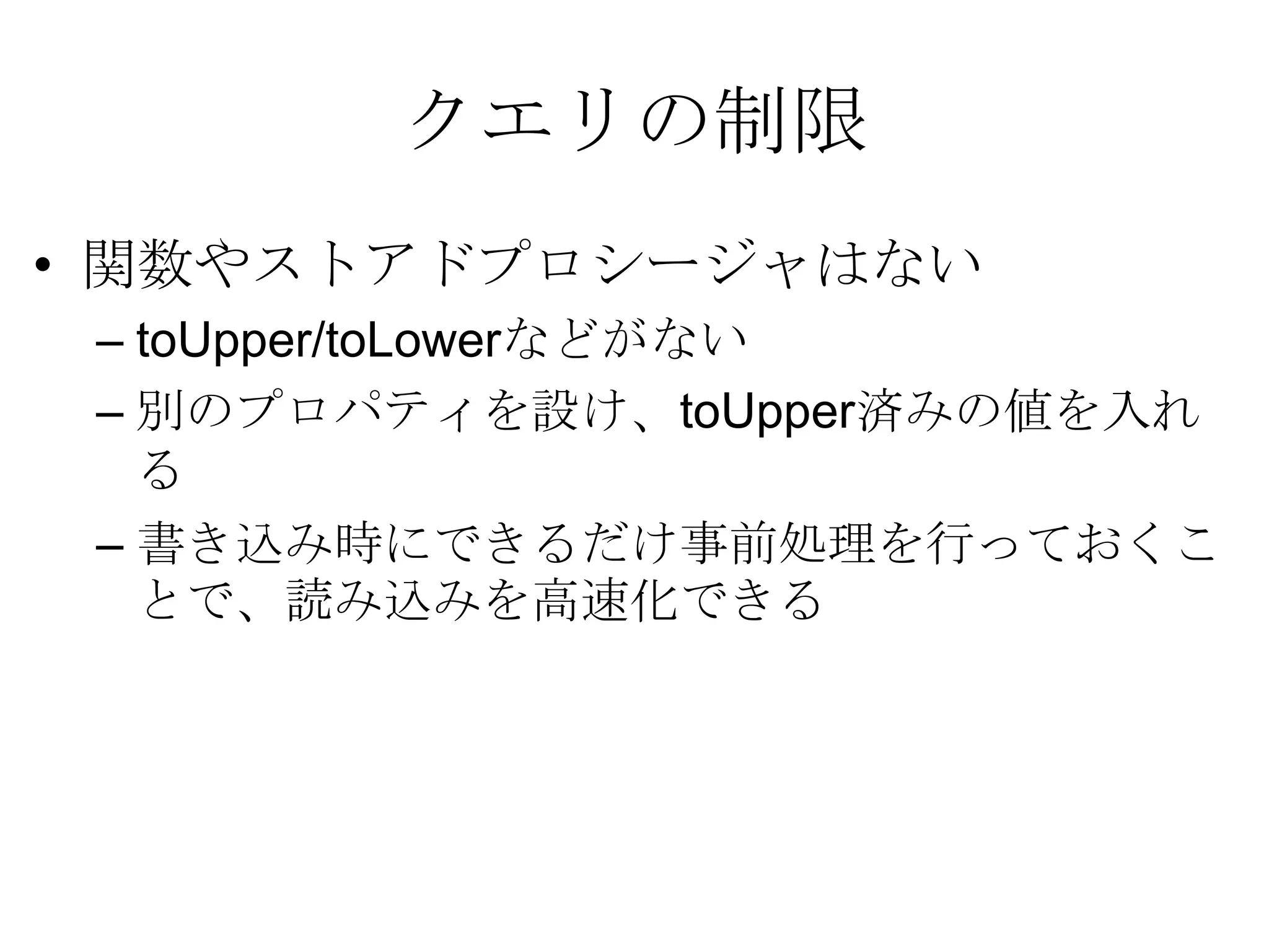 クエリの制限関数やストアドプロシージャはない toUpper/toLowerなどがない 別のプロパティを設け、toUpper済みの値を入れる 書き込み時にできるだけ事前処理を行っておくことで、読み込みを高速化できる 