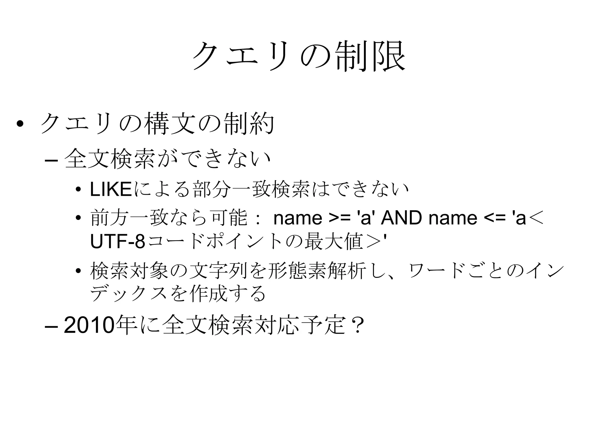 クエリの制限クエリの構文の制約 全文検索ができない LIKEによる部分一致検索はできない 前方一致なら可能： name >= 'a' AND name <= 'a＜UTF-8コードポイントの最大値＞' 検索対象の文字列を形態素解析し、ワードごとのインデックスを作成する2010年に全文検索対応予定？