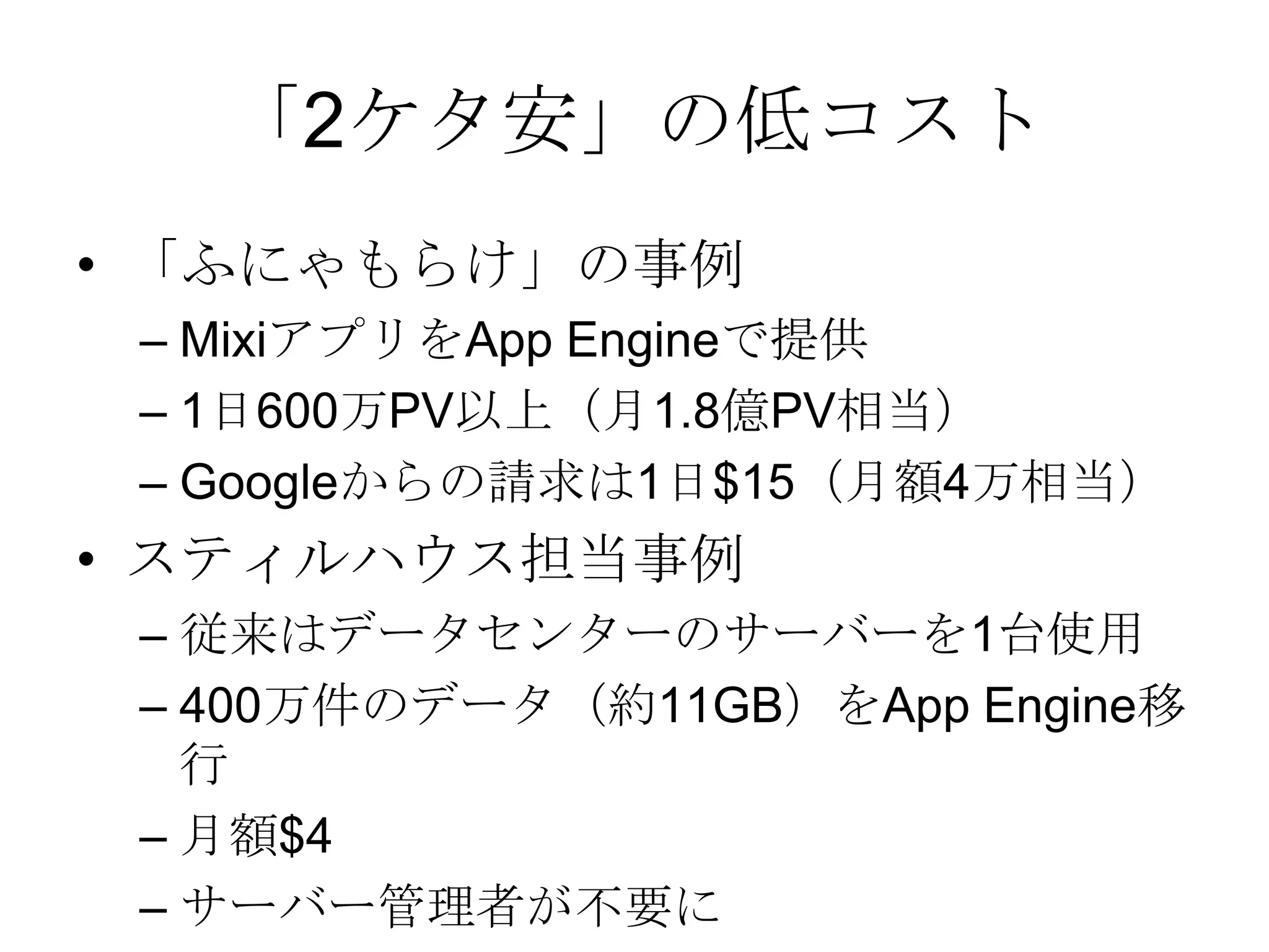 「2ケタ安」の低コスト「ふにゃもらけ」の事例MixiアプリをApp Engineで提供1日600万PV以上（月1.8億PV相当）Googleからの請求は1日$15（月額4万相当）スティルハウス担当事例従来はデータセンターのサーバーを1台使用400万件のデータ（約11GB）をApp Engine移行月額$4サーバー管理者が不要に