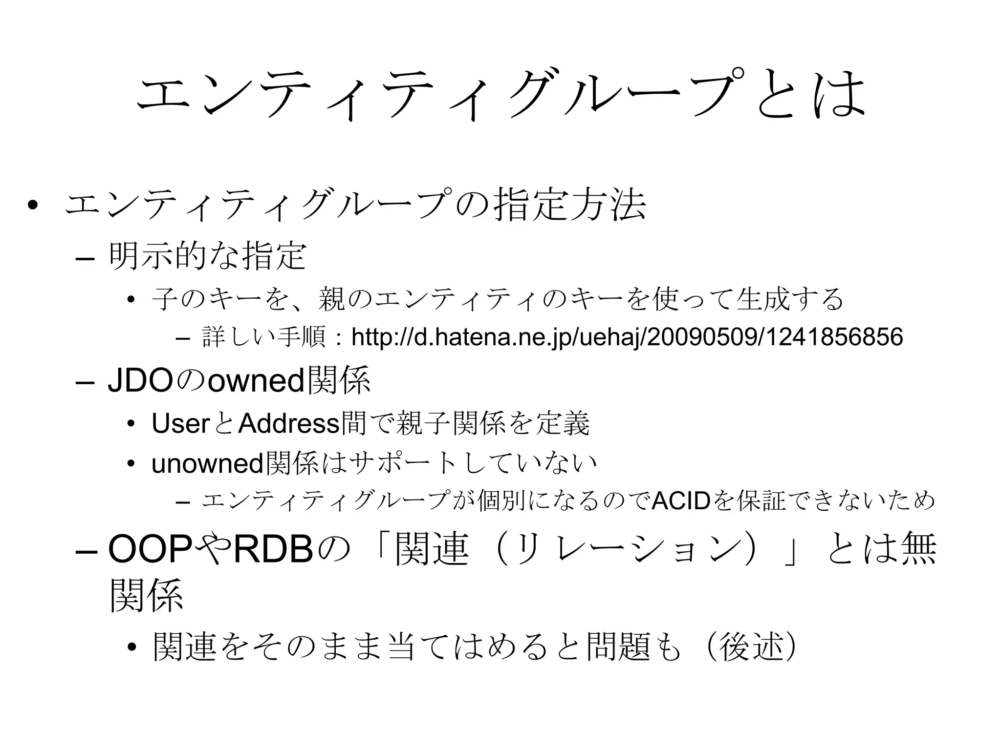 エンティティグループとはエンティティグループの指定方法明示的な指定子のキーを、親のエンティティのキーを使って生成する詳しい手順：http://d.hatena.ne.jp/uehaj/20090509/1241856856 JDOのowned関係UserとAddress間で親子関係を定義unowned関係はサポートしていない エンティティグループが個別になるのでACIDを保証できないため OOPやRDBの「関連（リレーション）」とは無関係関連をそのまま当てはめると問題も（後述）
