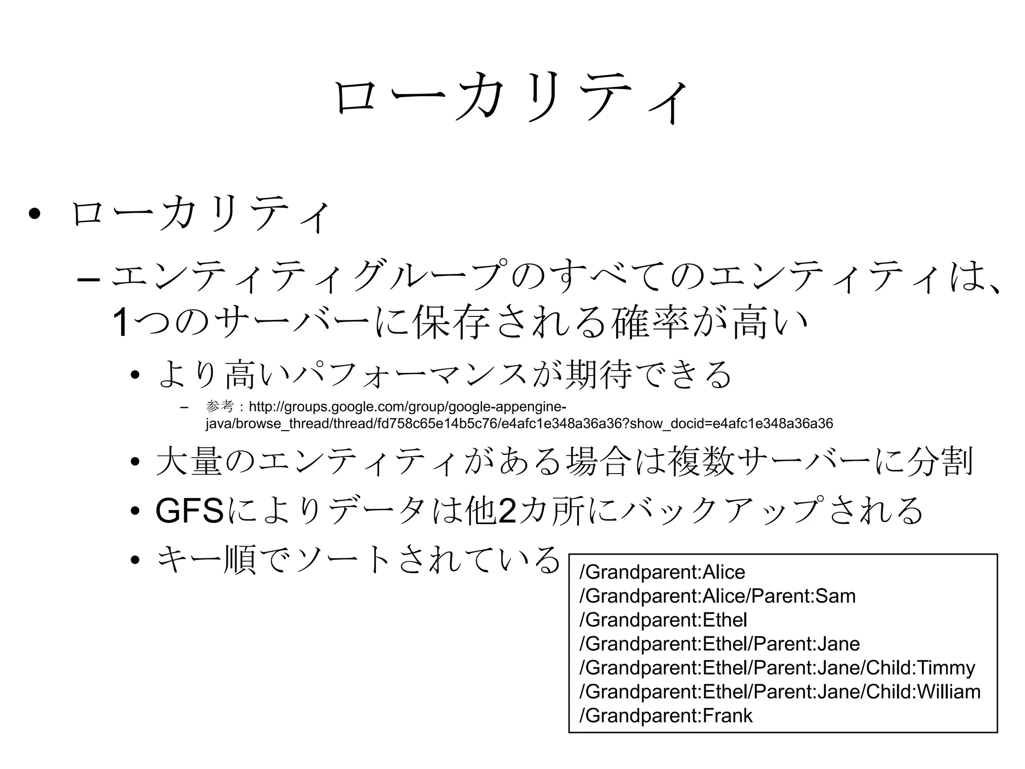 ローカリティローカリティエンティティグループのすべてのエンティティは、1つのサーバーに保存される確率が高いより高いパフォーマンスが期待できる参考：http://groups.google.com/group/google-appengine-java/browse_thread/thread/fd758c65e14b5c76/e4afc1e348a36a36?show_docid=e4afc1e348a36a36大量のエンティティがある場合は複数サーバーに分割GFSによりデータは他2カ所にバックアップされるキー順でソートされている/Grandparent:Alice /Grandparent:Alice/Parent:Sam /Grandparent:Ethel /Grandparent:Ethel/Parent:Jane /Grandparent:Ethel/Parent:Jane/Child:Timmy /Grandparent:Ethel/Parent:Jane/Child:William /Grandparent:Frank