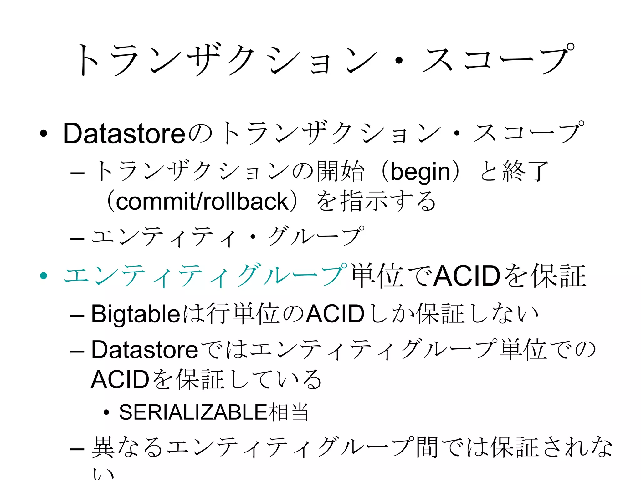 トランザクション・スコープDatastoreのトランザクション・スコープトランザクションの開始（begin）と終了（commit/rollback）を指示するエンティティ・グループエンティティグループ単位でACIDを保証 Bigtableは行単位のACIDしか保証しないDatastoreではエンティティグループ単位でのACIDを保証しているSERIALIZABLE相当異なるエンティティグループ間では保証されない 