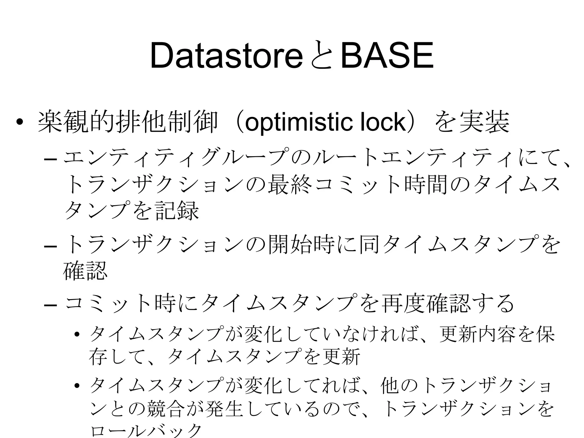 DatastoreとBASE楽観的排他制御（optimistic lock）を実装 エンティティグループのルートエンティティにて、トランザクションの最終コミット時間のタイムスタンプを記録 トランザクションの開始時に同タイムスタンプを確認コミット時にタイムスタンプを再度確認する タイムスタンプが変化していなければ、更新内容を保存して、タイムスタンプを更新タイムスタンプが変化してれば、他のトランザクションとの競合が発生しているので、トランザクションをロールバック