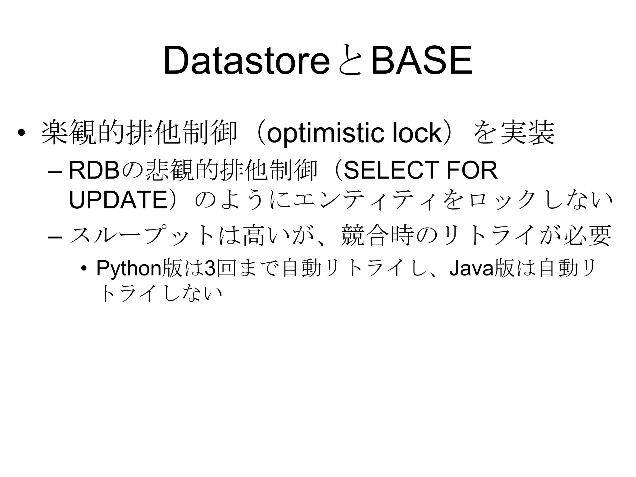 DatastoreとBASE楽観的排他制御（optimistic lock）を実装 RDBの悲観的排他制御（SELECT FOR UPDATE）のようにエンティティをロックしないスループットは高いが、競合時のリトライが必要Python版は3回まで自動リトライし、Java版は自動リトライしない 