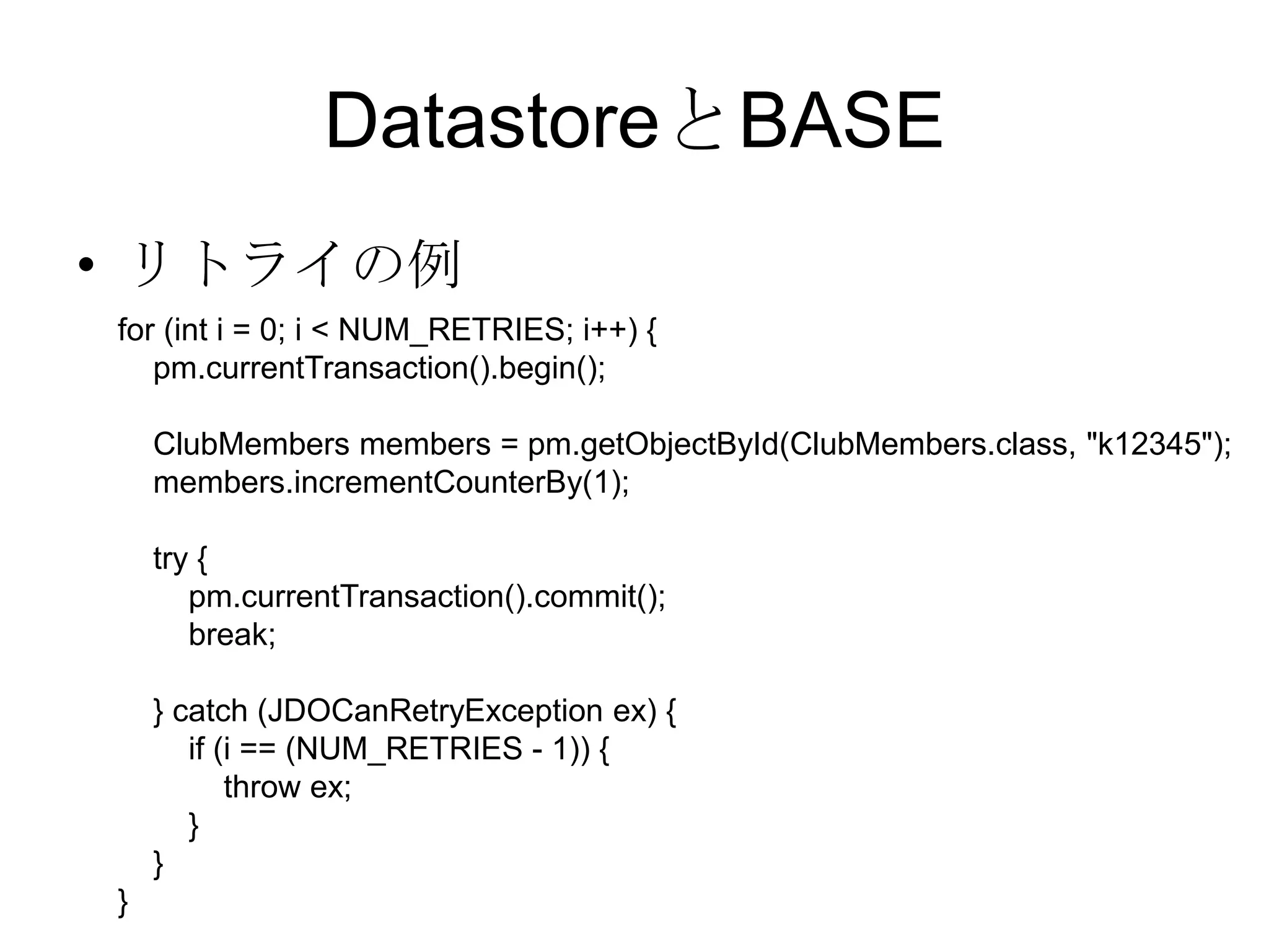 DatastoreとBASEリトライの例        for (int i = 0; i < NUM_RETRIES; i++) {            pm.currentTransaction().begin();            ClubMembers members = pm.getObjectById(ClubMembers.class, "k12345");            members.incrementCounterBy(1);            try {                pm.currentTransaction().commit();                break;            } catch (JDOCanRetryException ex) {                if (i == (NUM_RETRIES - 1)) {                     throw ex;                }            }        } 