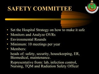 SAFETY COMMITTEE Set the Hospital Strategy on how to make it safe Monitors and Analyze OVRs Environmental Rounds Minimum: 10 meetings per year Members:  heads of: safety, security, housekeeping, ER, Biomedical, maintenance. Representative from: lab, infection control, Nursing, TQM and Radiation Safety Officer 