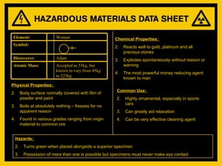 Physical Properties:  Body surface normally covered with film of powder and paint Boils at absolutely nothing – freezes for no apparent reason Found in various grades ranging from virgin material to common ore Chemical Properties:  Reacts well to gold, platinum and all precious stones Explodes spontaneously without reason or warning The most powerful money reducing agent known to man Common Use:  Highly ornamental, especially in sports cars Can greatly aid relaxation Can be very effective cleaning agent Hazards:  Turns green when placed alongside a superior specimen Possession of more than one is possible but specimens must never make eye contact Accepted as 55kg, but known to vary from 45kg to 225kg Atomic Mass: Adam Discoverer: Symbol: Woman Element: 