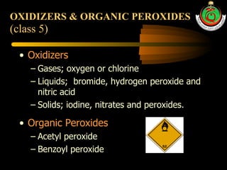 OXIDIZERS & ORGANIC PEROXIDES   (class 5) Oxidizers Gases; oxygen or chlorine Liquids;  bromide, hydrogen peroxide and nitric acid Solids; iodine, nitrates and peroxides. Organic Peroxides Acetyl peroxide Benzoyl peroxide 