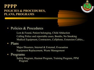 PPPP POLICIES & PROCEDURES,  PLANS, PROGRAMS Policies & Procedures  Lost & Found, Patient belonging, Child Abduction Calling Police and reportable cases, Bombs, No Smoking Medical Equipment, Contractors, Cellphone, Extension Cables,.. Plans Major Disasters, Internal & External, Evacuation Equipment Replacement, Waste Management Programs Safety Program, Hazmat Program, Training Program, PPM Program 