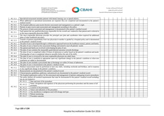 Page 103 of 134
Hospital Accreditation Guide Oct-2016
PC.12.3 Specialized assessment includes patients with dental, hearing, eye or speech defects.
PC.12.4
When additional or specialized assessments are required, they are completed and documented in the patient’s
medical record.
PC.14.1 The hospital addresses pain (acute/chronic) assessment and management as a patient’s right.
PC.14.3 Patients in pain receive pain assessment and management according to the policy.
PC.14.4 The process of pain assessment and management is documented in the patient’s medical record.
PC.15.1
Each patient has one qualified physician responsible for the overall care rendered to that patient and is referred to
as the most responsible physician (MRP).
PC.15.4
The most responsible physician provides the principal care plan and coordinates when required for additional
plans of other healthcare providers.
PC.15.5
Transfer of patient responsibility from one physician to another is guided by a hospital policy and is documented
in the patient’s medical record.
PC.16.1 The plan of care is developed through a collaborative approach between the healthcare team(s), patient, and family.
PC.16.2 The plan of care is based on the assessment findings and aimed to meet all patients’ needs.
PC.16.3 The patient and family are involved in developing the plan of care.
PC.16.4 The plan of care contains the measurable goals/desired outcomes towards discharge.
PC.16.5
The plan of care is completed within 24 hours of admission or earlier based on the patient’s condition and needs.
(Nursing plan of care is completed whenever possible before the end of the shift).
PC.16.6 The plan of care is reviewed by the most responsible physician on a daily basis.
PC.16.7
The plan of care is modified as appropriate upon any significant change in the patient’s condition or when new
treatments are added or discontinued.
PC.16.8 The plan of care includes a provisional date of discharge set within 24 hours of admission.
PC.16.9 The plan of care is documented in the patient’s medical record.
PC.17.2
Medical reassessment must be performed at least once daily, including weekends and holidays, and in response
to any significant change in the patient’s condition.
PC.17.4 Reassessments are documented in the patient’s medical record.
PC.18.3 Clinical practice guidelines, pathways, and protocols are documented in the patient’s medical record.
PC.19.1 The hospital implements a policy for the assessment and management of patients undergoing invasive procedures.
PC.19.2
The policy defines all essential requirements that must be documented in the patient’s medical record including,
but are not limited to:
PC.19.2.1 Date and time of the procedure.
PC.19.2.2
Name, designation and signature of the physician performing the procedure and the names of all
assistants.
PC.19.2.3 Location of the procedure.
PC.19.2.4 Nature and indication of the procedure.
PC.19.2.5 Any anesthesia or analgesia used with dosage and type.
PC.19.2.6 Patient monitoring.
PC.19.2.7 Procedure outcome.
 