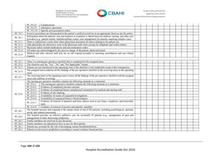 Page 104 of 134
Hospital Accreditation Guide Oct-2016
PC.19.2.8 Complications.
PC.19.2.9 Laboratory specimens.
PC.19.2.10 Specific post procedural orders.
PC.19.3 Invasive procedures are documented in the patient’s medical record (or in an appropriate form) as per the policy.
PC.20.1
Information about the patient's care and response to treatment is shared between medical, nursing, and other care
providers (e.g., patient rounds, multidisciplinary teams, case management for patients requiring complex care).
PC.21.1 There is a physician’s order form where physicians document all orders relating to the patient car
PC.21.2 Only physicians are allowed to write in the physician order form (except for telephone and verbal orders).
PC.21.3 Physician orders include medications and non-medication orders.
PC.21.4 All orders are acknowledged by the nurse in charge of the patient, dated and timed.
PC.22.4
Medical and other relevant staff who are on call respond promptly to incoming consultations and care related
requests.
PC.23.1 There is a nursing pre-operative checklist that is completed by the assigned nurse.
PC.23.2 The checklist uses the "Yes", "No" and "Not Applicable" format.
PC.23.3 Patients are not transferred to the operating room if the checklist is not completed except in dire emergencies.
PC.23.4
The assigned nurse endorses all the findings of the pre-operative checklist to the receiving nurse in the operating
room.
PC.23.5
The receiving nurse in the operating room reviews all the findings of the pre-operative checklist with the assigned
nurse and confirms in writing.
PC.23.6
The nursing pre-operative checklist contains the following elements as a minimum:
PC.23.6.1 The nursing pre-operative checklist contains the following elements as a minimum:
PC.23.6.2 Evidence of completed relevant consents.
PC.23.6.3 Evidence of completed history and physical examination by medical and nursing staff.
PC.23.6.4 Evidence of site marking.
PC.23.6.5 Availability of results of requested investigations.
PC.23.6.6 Availability of requested blood or blood products.
PC.23.6.7
Evidence of removal of dentures and loose objects such as eye lenses, eyeglasses, and removable
nails.
PC.23.6.8 Evidence of removal of jewelry and patient's valuables.
PC.24.1
The hospital assesses and responds to the unique needs of end of life patients, including psychological, spiritual,
social, and cultural assessment.
PC.24.2
The hospital provides an effective palliative care for terminally ill patients (e.g., management of pain and
management of other distressing symptoms).
PC.24.3 Family members are involved in care decisions.
PC.24.4 Family members are educated on how to care for their patient.
PC.26.1 Patients are screened for the risk of developing venous thromboembolism.
PC.26.2 Patients at risk receive prophylaxis according to current evidence-based practice.
 