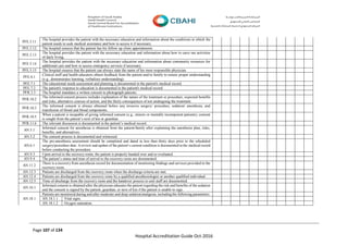 Page 107 of 134
Hospital Accreditation Guide Oct-2016
PFE.5.11
The hospital provides the patient with the necessary education and information about the conditions in which the
patient needs to seek medical assistance and how to access it if necessary.
PFE.5.12 The hospital ensures that the patient has his follow up clinic appointments
PFE.5.13
The hospital provides the patient with the necessary education and information about how to carry out activities
of daily living.
PFE.5.14
The hospital provides the patient with the necessary education and information about community resources for
additional care and how to access emergency services if necessary.
PFE.5.15 The hospital ensures that the patient can always state the name of his most responsible physician.
PFE.6.1
Clinical staff and health educators obtain feedback from the patient and/or family to ensure proper understanding
(e.g., demonstrates learning, verbalizes understanding).
PFE.7.1 The educational needs assessment and planning is documented in the patient's medical record.
PFE.7.2 The patient's response to education is documented in the patient's medical record.
PFR.3.3 The hospital mandates a written consent to photograph patients.
PFR.10.2
The informed consent process includes explanation of the nature of the treatment or procedure, expected benefits
and risks, alternative courses of action, and the likely consequences of not undergoing the treatment.
PFR.10.3
The informed consent is always obtained before any invasive surgery/ procedure, sedation/ anesthesia, and
transfusion of blood and blood components.
PFR.10.5
When a patient is incapable of giving informed consent (e.g., minors or mentally incompetent patients), consent
is sought from the patient’s next of kin or guardian.
PFR.11.6 The relevant discussion is documented in the patient’s medical record.
AN.5.1
Informed consent for anesthesia is obtained from the patient/family after explaining the anesthesia plan, risks,
benefits, and alternatives.
AN.5.2 The consent process is documented and witnessed.
AN.6.1
The pre-anesthesia assessment should be completed and dated in less than thirty days prior to the scheduled
surgery/procedure date. A review and update of the patient’s current condition is documented in the medical record
before conducting the procedure.
AN.9.3 Upon arrival to the recovery room, the patient is properly handed over and re-evaluated.
AN.9.4 The patient’s status and time of arrival to the recovery room are documented.
AN.11.2
There is a recovery from anesthesia record for documentation of monitoring findings and services provided in the
recovery room.
AN.12.3 Patients are discharged from the recovery room when the discharge criteria are met.
AN.12.4 Patients are discharged from the recovery room by a qualified anesthesiologist or another qualified individual.
AN.12.5 Time of discharge from the recovery room and the handover process to unit staff are documented.
AN.16.1
Informed consent is obtained after the physician educates the patient regarding the risk and benefits of the sedation
and the consent is signed by the patient, guardian, or next of kin if the patient is unable to sign.
AN.18.1
Patients are monitored during and after moderate and deep sedation/analgesia, including the following parameters:
AN.18.1.1 Vital signs.
AN.18.1.2 Oxygen saturation.
 
