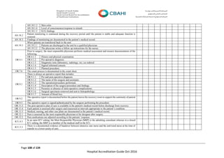 Page 108 of 134
Hospital Accreditation Guide Oct-2016
AN.18.1.3 Skin color.
AN.18.1.4 Level of consciousness/response to stimuli.
AN.18.1.5 ECG findings.
AN.18.2
Patient monitoring is continued during the recovery period until the patient is stable and adequate function is
restored.
AN.18.3 Findings of monitoring are documented in the patient’s medical record.
AN.19.3
When patients are transferred back to the unit:
AN.19.3.1 Patients are discharged to the unit by a qualified physician.
AN.19.3.2 The physician writes a follow up instructions for the nurses.
OR.4.1
Prior to surgery, the most responsible physician performs medical assessment and ensures documentation of the
following:
OR.4.1.1 History and physical examination.
OR.4.1.2 Pre-operative diagnosis.
OR.4.1.3 Diagnostic tests (laboratory, radiology, etc.) as ordered.
OR.4.1.4 Signed informed consent.
OR.4.1.5 Planned procedure.
OR.7.6 The count process is documented in the count sheet.
OR.9.1
There is always an operative report that includes:
OR.9.1.1 Pre and post-operative diagnosis.
OR.9.1.2 The name of the surgeon and assistants.
OR.9.1.3 The operation/procedure performed.
OR.9.1.4 Description of the surgery/procedure and findings.
OR.9.1.5 Presence or absence of intra-operative complications.
OR.9.1.6 Surgical specimens removed and sent to histopathology.
OR.9.1.7 Amount of blood loss.
OR.9.2
The operative report is documented before the patient leaves the recovery room to support the continuity of patient
care.
OR.9.3 The operative report is signed/authenticated by the surgeon performing the procedure.
OR.11.3 The post-operative plan of care is available in the patient's medical record before discharge from recovery.
OR.11.4 Each patient is assessed after surgery and reassessed at intervals appropriate to the patient’s condition.
OR.11.5 Medical, nursing, and other care plans are documented in the patient’s medical record.
OR.12.1 Pain is assessed by the most responsible physician or his designee after surgery.
OR.12.2 Pain medications are adjusted according to the patients’ response.
ICU.4.5
In an open ICU setting, the Most Responsible Physician (MRP) is the admitting consultant whereas in a closed
ICU setting, the MRP is a member of the medical staff in the ICU.
ICU.5.3
There is a documented evidence of handover between intensive care nurse and the unit/ward nurse at the time of
transfer to a lower acuity of care.
 