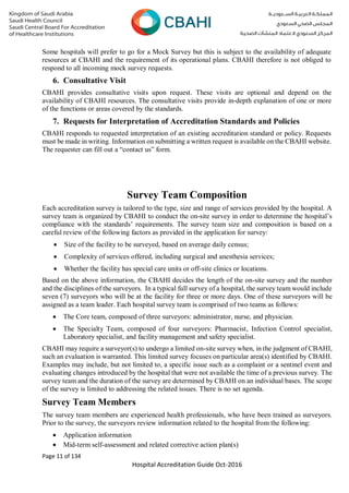 Page 11 of 134
Hospital Accreditation Guide Oct-2016
Some hospitals will prefer to go for a Mock Survey but this is subject to the availability of adequate
resources at CBAHI and the requirement of its operational plans. CBAHI therefore is not obliged to
respond to all incoming mock survey requests.
6. Consultative Visit
CBAHI provides consultative visits upon request. These visits are optional and depend on the
availability of CBAHI resources. The consultative visits provide in-depth explanation of one or more
of the functions or areas covered by the standards.
7. Requests for Interpretation of Accreditation Standards and Policies
CBAHI responds to requested interpretation of an existing accreditation standard or policy. Requests
must be made in writing. Information on submitting a written request is available on the CBAHI website.
The requester can fill out a “contact us” form.
Survey Team Composition
Each accreditation survey is tailored to the type, size and range of services provided by the hospital. A
survey team is organized by CBAHI to conduct the on-site survey in order to determine the hospital’s
compliance with the standards’ requirements. The survey team size and composition is based on a
careful review of the following factors as provided in the application for survey:
 Size of the facility to be surveyed, based on average daily census;
 Complexity of services offered, including surgical and anesthesia services;
 Whether the facility has special care units or off-site clinics or locations.
Based on the above information, the CBAHI decides the length of the on-site survey and the number
and the disciplines of the surveyors. In a typical full survey of a hospital, the survey team would include
seven (7) surveyors who will be at the facility for three or more days. One of these surveyors will be
assigned as a team leader. Each hospital survey team is comprised of two teams as follows:
 The Core team, composed of three surveyors: administrator, nurse, and physician.
 The Specialty Team, composed of four surveyors: Pharmacist, Infection Control specialist,
Laboratory specialist, and facility management and safety specialist.
CBAHI may require a surveyor(s) to undergo a limited on-site survey when, in the judgment of CBAHI,
such an evaluation is warranted. This limited survey focuses on particular area(s) identified by CBAHI.
Examples may include, but not limited to, a specific issue such as a complaint or a sentinel event and
evaluating changes introduced by the hospital that were not available the time of a previous survey. The
survey team and the duration of the survey are determined by CBAHI on an individual bases. The scope
of the survey is limited to addressing the related issues. There is no set agenda.
Survey Team Members
The survey team members are experienced health professionals, who have been trained as surveyors.
Prior to the survey, the surveyors review information related to the hospital from the following:
 Application information
 Mid-term self-assessment and related corrective action plan(s)
 