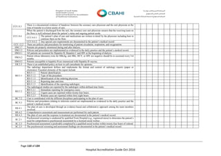 Page 110 of 134
Hospital Accreditation Guide Oct-2016
CCU.8.3
There is a documented evidence of handover between the coronary care physician and the unit physician at the
time of transfer to a lower acuity of care.
CCU.8.4
When the patient is discharged from the unit, the coronary care unit physician ensures that the receiving team on
the floor is well informed about the patient’s status and ongoing patient needs.
CCU.8.4.1
The patient’s plan of care and medications are written in detail by the physician including how to
continue them on the floor.
CCU.8.4.2 Any special care requirements are documented in the patient’s medical record
CCU.12.2 There are policies and procedures for monitoring of patient circulation, respiration, and oxygenation.
HM.3.7 Patients are properly monitored during and after dialysis.
HM.5.2 Policies and procedures are implemented as evidenced in the daily practice and the patient’s medical record.
HM.8.1 All patients are screened for Hepatitis B, Hepatitis C and HIV at the beginning of dialysis
HM.8.2
Patient whose laboratory tests for HBsAg, anti HBs, HCV, or HIV are negative should be re-screened every 3-6
months.
HM.8.3 Patients susceptible to hepatitis B are immunized with Hepatitis B vaccine.
ER.2.3 There is an established policy on how to call consultants for opinions.
RD.5.1
The radiology department defines and implements the format and content of radiology reports (paper or
electronic). Essential elements of the report include:
RD.5.1.1 Patient identification.
RD.5.1.2 Type of the procedure.
RD.5.1.3 Identification of the ordering physician.
RD.5.1.4 Reporting date and time.
RD.5.1.5 Identification of the reporting radiologist.
RD.5.2
The radiological studies are reported by the radiologist within defined time limits.
RD.5.2.1 Immediate reporting for emergency cases.
RD.5.2.2 Urgent cases are reported within twenty four hours.
RD.5.2.3 Routine cases are reported within forty eight hours.
BC.7.2 Care is coordinated with the different disciplines participating in the plan of care.
BC.9.3
Policies and procedures relating to infection control are implemented as evidenced in the daily practice and the
patient’s medical record.
RS.4.1
The plan of care is developed through an evidence-based and collaborative approach among the team members
involved.
RS.4.2 Comprehensive assessment and reassessment are performed for each patient
RS.4.3 The plan of care and the response to treatment are documented in the patient’s medical record.
SC.2.1
Psychosocial screening is conducted by qualified From Hospital (e.g., registered nurse) to determine the patient’s
need for comprehensive psychosocial assessment by a licensed social worker.
SC.2.3 Psychosocial assessment is preferably completed by a qualified social worker within twenty four hours of referral.
SC.2.5 The psychosocial screening and assessment findings are documented in the patient’s medical record.
 