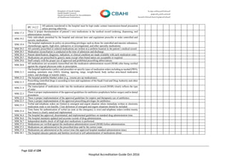 Page 112 of 134
Hospital Accreditation Guide Oct-2016
IPC.14.2.2
All patients transferred to the hospital must be kept under contact transmission-based precaution
unless proving otherwise.
MM.17.3
There is proper documentation of patient’s own medications in the medical record (ordering, dispensing, and
administration records).
MM.19.2
Only individuals permitted by the hospital and relevant laws and regulations prescribe or order controlled and
narcotic medications.
MM.19.4
The hospital implements its policy on prescribing privileges such as those for controlled and narcotic substances,
chemotherapy agents, high-alert, radioactive or investigational, and other specialty medications
MM.20.2 All currently prescribed or ordered medications are written in a uniform location in the patient’s medical record.
MM.20.3 Medication reconciliation is conducted at the time of admission and discharge.
MM.20.4 Patient identification, diagnosis, indication, or clinical condition are made available with each medication order.
MM.20.5 Medications are prescribed by generic name except when brand names are acceptable or required.
MM.20.6 Staff comply with the proper use of approved and prohibited prescribing abbreviations.
MM.20.8
All medications are accurately transcribed into the medication administration record (MAR) after being verified
against the original physician order or prescription.
MM.21.1
The hospital implements a policy and procedure on specific types of medication orders including as needed (PRN),
standing, automatic stop (ASO), titrating, tapering, range, weight-based, body surface area-based medication
orders, and discharge or transfer orders.
MM.21.2 The hospital prohibits blanket orders (e.g., resume pre-op medications).
MM.21.3
Prescribing controlled drugs is according to laws and regulations of the Saudi Food and Drug Authority and other
relevant authorities.
MM.21.4
The transcription of medication order into the medication administration record (MAR) clearly reflects the type
of order.
MM.22.3
There is proper implementation of the approved guidelines for antibiotics prophylaxis before surgery and/or dental
procedures.
MM.22.4 There is proper implementation of the approved guidelines for empiric and therapeutic use of antibiotics.
MM.22.5 There is proper implementation of the approved prescribing privileges for antibiotics.
MM.23.3
Verbal and telephone orders are limited to emergent and urgent situation where immediate written or electronic
medication order is not feasible. Clear definition of emergent and urgent situations should be included.
MM.23.4
Time frame for authentication of verbal (as soon as the emergency is over) and telephone orders (within twenty
four hours) is clearly stated and implemented.
MM.36.4 The hospital has approved, disseminated, and implemented guidelines on standard drug administration time.
MM.36.6 The hospital maintains updated and accurate records of drug administration.
MM.36.7 Independent double check of all high alert medications is performed.
MM.37.2 Medications are verified against the medication administration record (MAR) before administration.
MM.37.3 Medications are administered in the prescribed dose and by the correct route.
MM.37.4 Medications are administered at the correct time (the approved hospital standard administration time).
MM.38.1 The hospital educates patients and families involved in self-administration of medications about:
 
