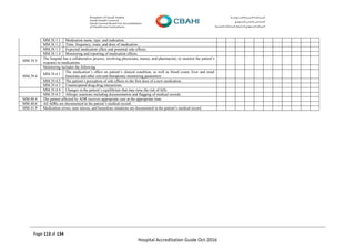 Page 113 of 134
Hospital Accreditation Guide Oct-2016
MM.38.1.1 Medication name, type, and indication.
MM.38.1.2 Time, frequency, route, and dose of medication.
MM.38.1.3 Expected medication effect and potential side effects.
MM.38.1.4 Monitoring and reporting of medication effects.
MM.39.3
The hospital has a collaborative process, involving physicians, nurses, and pharmacists, to monitor the patient’s
response to medications.
MM.39.4
Monitoring includes the following
MM.39.4.1
The medication’s effect on patient’s clinical condition, as well as blood count, liver and renal
functions and other relevant therapeutic monitoring parameters
MM.39.4.2 The patient’s perception of side effects to the first dose of a new medication.
MM.39.4.3 Unanticipated drug-drug interactions.
MM.39.4.4 Changes in the patient’s equilibrium that may raise the risk of falls
MM.39.4.5 Allergic reactions including documentation and flagging of medical records.
MM.40.4 The patient affected by ADR receives appropriate care at the appropriate time.
MM.40.6 All ADRs are documented in the patient’s medical record.
MM.41.9 Medication errors, near misses, and hazardous situations are documented in the patient’s medical record.
 