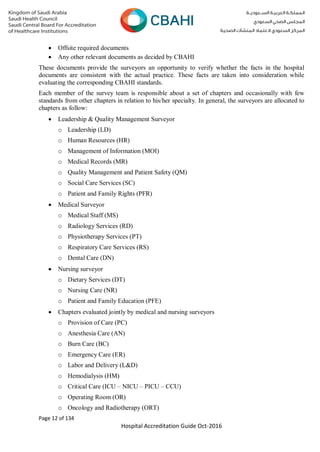 Page 12 of 134
Hospital Accreditation Guide Oct-2016
 Offsite required documents
 Any other relevant documents as decided by CBAHI
These documents provide the surveyors an opportunity to verify whether the facts in the hospital
documents are consistent with the actual practice. These facts are taken into consideration while
evaluating the corresponding CBAHI standards.
Each member of the survey team is responsible about a set of chapters and occasionally with few
standards from other chapters in relation to his/her specialty. In general, the surveyors are allocated to
chapters as follow:
 Leadership & Quality Management Surveyor
o Leadership (LD)
o Human Resources (HR)
o Management of Information (MOI)
o Medical Records (MR)
o Quality Management and Patient Safety (QM)
o Social Care Services (SC)
o Patient and Family Rights (PFR)
 Medical Surveyor
o Medical Staff (MS)
o Radiology Services (RD)
o Physiotherapy Services (PT)
o Respiratory Care Services (RS)
o Dental Care (DN)
 Nursing surveyor
o Dietary Services (DT)
o Nursing Care (NR)
o Patient and Family Education (PFE)
 Chapters evaluated jointly by medical and nursing surveyors
o Provision of Care (PC)
o Anesthesia Care (AN)
o Burn Care (BC)
o Emergency Care (ER)
o Labor and Delivery (L&D)
o Hemodialysis (HM)
o Critical Care (ICU – NICU – PICU – CCU)
o Operating Room (OR)
o Oncology and Radiotherapy (ORT)
 