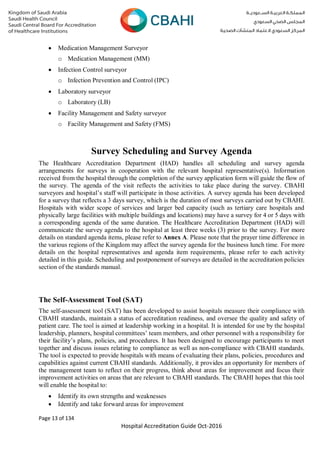 Page 13 of 134
Hospital Accreditation Guide Oct-2016
 Medication Management Surveyor
o Medication Management (MM)
 Infection Control surveyor
o Infection Prevention and Control (IPC)
 Laboratory surveyor
o Laboratory (LB)
 Facility Management and Safety surveyor
o Facility Management and Safety (FMS)
Survey Scheduling and Survey Agenda
The Healthcare Accreditation Department (HAD) handles all scheduling and survey agenda
arrangements for surveys in cooperation with the relevant hospital representative(s). Information
received from the hospital through the completion of the survey application form will guide the flow of
the survey. The agenda of the visit reflects the activities to take place during the survey. CBAHI
surveyors and hospital’s staff will participate in those activities. A survey agenda has been developed
for a survey that reflects a 3 days survey, which is the duration of most surveys carried out by CBAHI.
Hospitals with wider scope of services and larger bed capacity (such as tertiary care hospitals and
physically large facilities with multiple buildings and locations) may have a survey for 4 or 5 days with
a corresponding agenda of the same duration. The Healthcare Accreditation Department (HAD) will
communicate the survey agenda to the hospital at least three weeks (3) prior to the survey. For more
details on standard agenda items, please refer to Annex A. Please note that the prayer time difference in
the various regions of the Kingdom may affect the survey agenda for the business lunch time. For more
details on the hospital representatives and agenda item requirements, please refer to each activity
detailed in this guide. Scheduling and postponement of surveys are detailed in the accreditation policies
section of the standards manual.
The Self-Assessment Tool (SAT)
The self-assessment tool (SAT) has been developed to assist hospitals measure their compliance with
CBAHI standards, maintain a status of accreditation readiness, and oversee the quality and safety of
patient care. The tool is aimed at leadership working in a hospital. It is intended for use by the hospital
leadership, planners, hospital committees’ team members, and other personnel with a responsibility for
their facility’s plans, policies, and procedures. It has been designed to encourage participants to meet
together and discuss issues relating to compliance as well as non-compliance with CBAHI standards.
The tool is expected to provide hospitals with means of evaluating their plans, policies, procedures and
capabilities against current CBAHI standards. Additionally, it provides an opportunity for members of
the management team to reflect on their progress, think about areas for improvement and focus their
improvement activities on areas that are relevant to CBAHI standards. The CBAHI hopes that this tool
will enable the hospital to:
 Identify its own strengths and weaknesses
 Identify and take forward areas for improvement
 