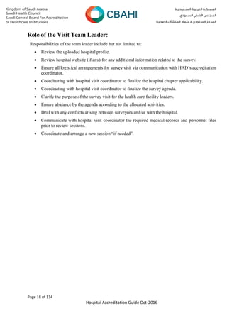 Page 18 of 134
Hospital Accreditation Guide Oct-2016
Role of the Visit Team Leader:
Responsibilities of the team leader include but not limited to:
 Review the uploaded hospital profile.
 Review hospital website (if any) for any additional information related to the survey.
 Ensure all logistical arrangements for survey visit via communication with HAD’s accreditation
coordinator.
 Coordinating with hospital visit coordinator to finalize the hospital chapter applicability.
 Coordinating with hospital visit coordinator to finalize the survey agenda.
 Clarify the purpose of the survey visit for the health care facility leaders.
 Ensure abidance by the agenda according to the allocated activities.
 Deal with any conflicts arising between surveyors and/or with the hospital.
 Communicate with hospital visit coordinator the required medical records and personnel files
prior to review sessions.
 Coordinate and arrange a new session “if needed”.
 