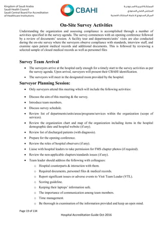 Page 19 of 134
Hospital Accreditation Guide Oct-2016
On-Site Survey Activities
Understanding the organization and assessing compliance is accomplished through a number of
activities specified in the survey agenda. The survey commences with an opening conference followed
by a review of documents’ session. A facility tour and departments/units’ visits are also conducted
during the on-site survey where the surveyors observe compliance with standards, interview staff, and
examine open patient medical records and additional documents. This is followed by reviewing a
selected sample of closed medical records as well as personnel files
Survey Team Arrival
 The surveyors arrive at the hospital early enough for a timely start to the survey activities as per
the survey agenda. Upon arrival, surveyors will present their CBAHI identification.
 The surveyors will meet in the designated room provided by the hospital.
Surveyor Planning Session:
 Only surveyors attend this meeting which will include the following activities:
 Discuss the aim of this meeting & the survey.
 Introduce team members.
 Discuss survey schedule.
 Review list of departments/units/areas/programs/services within the organization (scope of
services).
 Review the organization chart and map of the organization including items in the hospital
demographic date and hospital website (if any).
 Review list of discharged patients (with diagnosis).
 Prepare for the opening conference.
 Review the roles of hospital observers (if any).
 Liaise with hospital leaders to take permission for FMS chapter photos (if required).
 Review the non-applicable chapters/standards issues (if any).
 Team leader should address the following with colleagues:
o Hospital counterparts & interaction with them.
o Required documents, personnel files & medical records.
o Report significant issues or adverse events to Visit Team Leader (VTL).
o Scoring guideline.
o Keeping their laptops’ information safe.
o The importance of communication among team members.
o Time management.
o Be thorough in examination of the information provided and keep an open mind.
 
