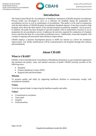 Page 2 of 134
Hospital Accreditation Guide Oct-2016
Introduction
The Saudi Central Board for Accreditation of Healthcare Institutions (CBAHI) Hospital Accreditation
Process Guide was developed to serve as a reference for hospitals during the preparation for
accreditation surveys as well as maintenance of accreditation. This guide is to be used in conjunction
with the third edition of CBAHI Hospital Accreditation Standards manual. It has been created to help
hospitals learn about the third edition of the national hospital accreditation standards’ survey process.
In addition, the guide has been designed to provide hospitals with an authoritative resource to use in
preparation for an accreditation survey. It addresses the activities required for conduction of a hospital
survey and form the basis for a successful accreditation survey. Additionally, it provides hospitals with
a means of ongoing self-assessment and continuous improvement.
CBAHI employs a dynamic development process to fulfill our mission as a driver for continuous
improvement. Any further modifications will be communicated to the hospitals through later editions
and amendments.
About CBAHI
What is CBAHI?
CBAHI, or the Central Board for Accreditation of Healthcare Institutions is a governmental organization
that promotes the quality, value, and optimal outcomes of health. CBAHI currently accredits in the
following areas:
 Hospitals
 Primary Healthcare Centers (PHC)
 Regional labs and blood banks
Mission
To promote quality and safety by supporting healthcare facilities to continuously comply with
accreditation standards.
Vision
To be the regional leader in improving the healthcare quality and safety.
Values
 Commitment to excellence
 Team spirit
 Integrity
 Professionalism
 
