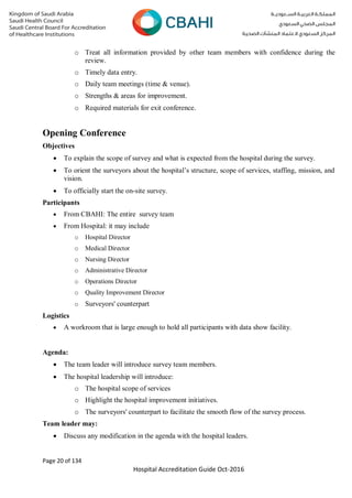 Page 20 of 134
Hospital Accreditation Guide Oct-2016
o Treat all information provided by other team members with confidence during the
review.
o Timely data entry.
o Daily team meetings (time & venue).
o Strengths & areas for improvement.
o Required materials for exit conference.
Opening Conference
Objectives
 To explain the scope of survey and what is expected from the hospital during the survey.
 To orient the surveyors about the hospital’s structure, scope of services, staffing, mission, and
vision.
 To officially start the on-site survey.
Participants
 From CBAHI: The entire survey team
 From Hospital: it may include
o Hospital Director
o Medical Director
o Nursing Director
o Administrative Director
o Operations Director
o Quality Improvement Director
o Surveyors' counterpart
Logistics
 A workroom that is large enough to hold all participants with data show facility.
Agenda:
 The team leader will introduce survey team members.
 The hospital leadership will introduce:
o The hospital scope of services
o Highlight the hospital improvement initiatives.
o The surveyors' counterpart to facilitate the smooth flow of the survey process.
Team leader may:
 Discuss any modification in the agenda with the hospital leaders.
 