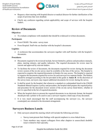Page 21 of 134
Hospital Accreditation Guide Oct-2016
 Request a short meeting with hospital director or medical director for further clarification of the
scope of activities that were doubted.
 Clarify any confusion regarding certain applicability and scope of services with the hospital
leaders.
Review of Documents
Objectives
 To evaluate compliance with standards that should be evidenced in written documents.
Participants
 From CBAHI: The entire survey team
 From Hospital: Staff who are familiar with the hospital’s documents
Logistics
 A workroom that accommodates the surveyors together with staff familiar with the hospital’s
documents.
Procedures
 Documents required to be reviewed include, but not limited to, policies and procedures manuals,
plans, meeting minutes, and quality indicators. The required documents for review must be
current and approved by relevant leaders.
 To facilitate the review of documents, the documents required for review during the document
review session of the on-site survey must be available at the time of the survey. The hospital is
expected to organize the required documents in binders for easy access. The hospital is required
to organize the documents required for review for each surveyor in a separate binder. The binders
should be arranged according to the list provided in this guide in Annex B. At the discretion of
the survey team, surveyors may request additional documents for review during the survey.
 It shall be noted, by the hospital, that whenever a standard or a substandard listed in the CBAHI
Standards Manual requires a policy and procedure, the hospital shall prepare the required policy
and procedure for the document review session of the on-site survey listed below, whether or
not it is specified in the list of required documents.
 When the hospital elects to present the required documents in an electronic format, the hospital
should provide a printer to be used in case a surveyor requires a hard copy of any document.
 It is very much encouraged that the staff accompanying the surveyor (i.e., the surveyor
counterpart) are oriented to the document arrangement.
Surveyors Business Lunch:
 Only surveyors attend this meeting which will include the following activities:
o Survey team present their findings with special emphasis to cross-linked items.
o Team members may request colleagues from other chapters to assess/check doubtful
issue/s related to their specialty.
 