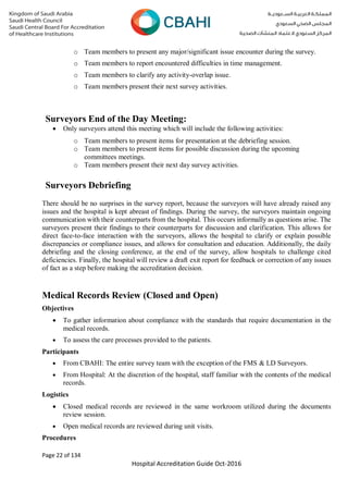 Page 22 of 134
Hospital Accreditation Guide Oct-2016
o Team members to present any major/significant issue encounter during the survey.
o Team members to report encountered difficulties in time management.
o Team members to clarify any activity-overlap issue.
o Team members present their next survey activities.
Surveyors End of the Day Meeting:
 Only surveyors attend this meeting which will include the following activities:
o Team members to present items for presentation at the debriefing session.
o Team members to present items for possible discussion during the upcoming
committees meetings.
o Team members present their next day survey activities.
Surveyors Debriefing
There should be no surprises in the survey report, because the surveyors will have already raised any
issues and the hospital is kept abreast of findings. During the survey, the surveyors maintain ongoing
communication with their counterparts from the hospital. This occurs informally as questions arise. The
surveyors present their findings to their counterparts for discussion and clarification. This allows for
direct face-to-face interaction with the surveyors, allows the hospital to clarify or explain possible
discrepancies or compliance issues, and allows for consultation and education. Additionally, the daily
debriefing and the closing conference, at the end of the survey, allow hospitals to challenge cited
deficiencies. Finally, the hospital will review a draft exit report for feedback or correction of any issues
of fact as a step before making the accreditation decision.
Medical Records Review (Closed and Open)
Objectives
 To gather information about compliance with the standards that require documentation in the
medical records.
 To assess the care processes provided to the patients.
Participants
 From CBAHI: The entire survey team with the exception of the FMS & LD Surveyors.
 From Hospital: At the discretion of the hospital, staff familiar with the contents of the medical
records.
Logistics
 Closed medical records are reviewed in the same workroom utilized during the documents
review session.
 Open medical records are reviewed during unit visits.
Procedures
 