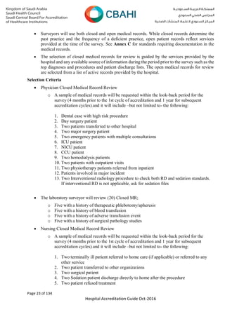 Page 23 of 134
Hospital Accreditation Guide Oct-2016
 Surveyors will use both closed and open medical records. While closed records determine the
past practice and the frequency of a deficient practice, open patient records reflect services
provided at the time of the survey. See Annex C for standards requiring documentation in the
medical records.
 The selection of closed medical records for review is guided by the services provided by the
hospital and any available source of information during the period prior to the survey such as the
top diagnoses and procedures and patient discharge lists. The open medical records for review
are selected from a list of active records provided by the hospital.
Selection Criteria
 Physician Closed Medical Record Review
o A sample of medical records will be requested within the look-back period for the
survey (4 months prior to the 1st cycle of accreditation and 1 year for subsequent
accreditation cycles).and it will include –but not limited to- the following:
1. Dental case with high risk procedure
2. Day surgery patient
3. Two patients transferred to other hospital
4. Two major surgery patient
5. Two emergency patients with multiple consultations
6. ICU patient
7. NICU patient
8. CCU patient
9. Two hemodialysis patients
10. Two patients with outpatient visits
11. Two physiotherapy patients referred from inpatient
12. Patients involved in major incident
13. Two Interventional radiology procedure to check both RD and sedation standards.
If interventional RD is not applicable, ask for sedation files
 The laboratory surveyor will review (20) Closed MR;
o Five with a history of therapeutic phlebotomy/apheresis
o Five with a history of blood transfusion
o Five with a history of adverse transfusion event
o Five with a history of surgical pathology studies
 Nursing Closed Medical Record Review
o A sample of medical records will be requested within the look-back period for the
survey (4 months prior to the 1st cycle of accreditation and 1 year for subsequent
accreditation cycles).and it will include –but not limited to- the following:
1. Two terminally ill patient referred to home care (if applicable) or referred to any
other service
2. Two patient transferred to other organizations
3. Two surgical patient
4. Two Sedation patient discharge directly to home after the procedure
5. Two patient refused treatment
 