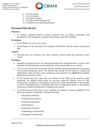 Page 24 of 134
Hospital Accreditation Guide Oct-2016
6. Two ICU patient
7. Two CCU patient
8. Two delivery patient
9. Two patient with nutritional risk
10. Two patient receiving therapeutic diet
Personnel Files Review
Objectives
 To evaluate standards related to human resources such as staffing, recruitment, staff
qualifications, job descriptions, orientation and education, and staff evaluation.
Participants
 From CBAHI: The entire survey team.
 From Hospital: At the discretion of the hospital, staff familiar with the contents of personnel
files.
Logistics
 Personnel files are reviewed in the same workroom utilized during the documents review
session.
Procedures
 Hospitals are required to have the requested personnel files (mentioned below as well as files
randomly selected during the survey) ready prior to the personnel files review session.
 The surveyors will provide the hospital with the randomly selected personnel files list required
to be reviewed during the session. The selection may include, but not limited to, medical and
administrative staff, new hires, nurses, technicians, and contractors. See Annex D for standards
requiring personnel files review.
 As the hospital may have more than one location for the filling of the processes under
assessment, the hospital should guide the surveyors about the different ways for their
documentation. Hospitals are encouraged to present the needed documentation in one location
to ensure comprehensiveness of personnel data and the employment history in the hospital.
These issues should be clarified prior to starting of the session.
 To facilitate the personnel files review, hospitals are required to ensure availability of the
following elements, as applicable, in the personnel files:
- Educational certificates
- Orientation and education
- License and registration
- Job Description
- Performance evaluation
- Credentialing of clinical staff
- Privileging of medical staff
 