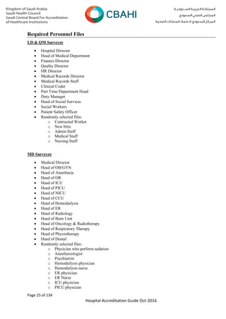 Page 25 of 134
Hospital Accreditation Guide Oct-2016
Required Personnel Files
LD & QM Surveyor
 Hospital Director
 Head of Medical Department
 Finance Director
 Quality Director
 HR Director
 Medical Records Director
 Medical Records Staff
 Clinical Coder
 Part Time Department Head
 Duty Manager
 Head of Social Services
 Social Workers
 Patient Safety Officer
 Randomly selected files:
o Contracted Worker
o New Hire
o Admin Staff
o Medical Staff
o Nursing Staff
MD Surveyor
 Medical Director
 Head of OB/GYN
 Head of Anesthesia
 Head of OR
 Head of ICU
 Head of PICU
 Head of NICU
 Head of CCU
 Head of Hemodialysis
 Head of ER
 Head of Radiology
 Head of Burn Unit
 Head of Oncology & Radiotherapy
 Head of Respiratory Therapy
 Head of Physiotherapy
 Head of Dental
 Randomly selected files:
o Physician who perform sedation
o Anesthesiologist
o Psychiatrist
o Hemodialysis physician
o Hemodialysis nurse
o ER physician
o ER Nurse
o ICU physician
o PICU physician
 