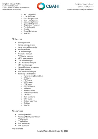 Page 26 of 134
Hospital Accreditation Guide Oct-2016
o NICU physician
o CCU physician
o OB/GYN physician
o Burn Unit physician
o Oncology physician
o Respiratory Therapist
o Physiotherapist
o Dentist
o Dental Technician
o New hire
NR Surveyor
 Nursing Director
 Deputy nursing director
 Nurse involved in restraint
 Nursing assistant
 OR nurse manager
 ICU nurse manager
 PICU nurse manager
 NICU nurse manager
 CCU nurse manager
 OB/GYN nurse manager
 ORT nurse manager
 Hemodialysis nurse manager
 ER nurse manager
 Burn unit nurse manager
 Randomly selected files:
o Nurse involved in sedation
o ICU nurse
o PICU nurse
o NICU nurse
o CCU nurse
o OB/GYN nurse
o Midwifes
o Newborn nurse
o Hemodialysis nurse
o ER nurse
o Burn unit nurse
o ORT nurse
o Dietary supervisor
o Dietitian
o New hire
MM Surveyor
 Pharmacy Director
 Pharmacy Quality coordinator
 IV pharmacist
 IV technician
 TPN pharmacist
 TPN technician
 