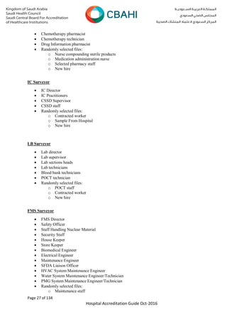 Page 27 of 134
Hospital Accreditation Guide Oct-2016
 Chemotherapy pharmacist
 Chemotherapy technician
 Drug Information pharmacist
 Randomly selected files:
o Nurse compounding sterile products
o Medication administration nurse
o Selected pharmacy staff
o New hire
IC Surveyor
 IC Director
 IC Practitioners
 CSSD Supervisor
 CSSD staff
 Randomly selected files:
o Contracted worker
o Sample From Hospital
o New hire
LB Surveyor
 Lab director
 Lab supervisor
 Lab sections heads
 Lab technicians
 Blood bank technicians
 POCT technician
 Randomly selected files:
o POCT staff
o Contracted worker
o New hire
FMS Surveyor
 FMS Director
 Safety Officer
 Staff Handling Nuclear Material
 Security Staff
 House Keeper
 Store Keeper
 Biomedical Engineer
 Electrical Engineer
 Maintenance Engineer
 SFDA Liaison Officer
 HVAC System Maintenance Engineer
 Water System Maintenance Engineer/Technician
 PMG System Maintenance Engineer/Technician
 Randomly selected files:
o Maintenance staff
 