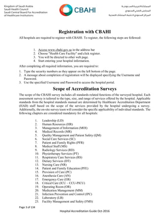 Page 3 of 134
Hospital Accreditation Guide Oct-2016
Registration with CBAHI
All hospitals are required to register with CBAHI. To register, the following steps are followed:
1. Access www.cbahi.gov.sa in the address bar
2. Choose "Health Care Facility" and click register.
3. You will be directed to other web page.
4. Start entering your hospital information.
After completing all required information, you are required to:
1. Type the security numbers as they appear on the left bottom of the page.
2. A message about completion of registration will be displayed specifying the Username and
Password.
3. Use the specified Username and Password to access the hospital portal.
Scope of Accreditation Surveys
The scope of the CBAHI survey includes all standards-related functions of the surveyed hospital. Each
assessment survey is tailored to the type, size, and range of services offered by the hospital. Applicable
standards from the hospital standards manual are determined by Healthcare Accreditation Department
(HAD) staff based on the scope of the services provided by the hospital undergoing a survey.
Additionally, the on-site survey team will consider the specific applicability of individual standards. The
following chapters are considered mandatory for all hospitals:
1. Leadership (LD)
2. Human Resources (HR)
3. Management of Information (MOI)
4. Medical Records (MR)
5. Quality Management and Patient Safety (QM)
6. Social Care Services (SC)
7. Patient and Family Rights (PFR)
8. Medical Staff (MS)
9. Radiology Services (RD)
10. Physiotherapy Services (PT)
11. Respiratory Care Services (RS)
12. Dietary Services (DT)
13. Nursing Care (NR)
14. Patient and Family Education (PFE)
15. Provision of Care (PC)
16. Anesthesia Care (AN)
17. Emergency Care (ER)
18. Critical Care (ICU – CCU-PICU)
19. Operating Room (OR)
20. Medication Management (MM)
21. Infection Prevention and Control (IPC)
22. Laboratory (LB)
23. Facility Management and Safety (FMS)
 