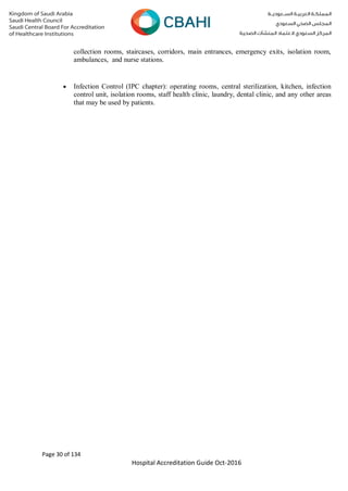 Page 30 of 134
Hospital Accreditation Guide Oct-2016
collection rooms, staircases, corridors, main entrances, emergency exits, isolation room,
ambulances, and nurse stations.
 Infection Control (IPC chapter): operating rooms, central sterilization, kitchen, infection
control unit, isolation rooms, staff health clinic, laundry, dental clinic, and any other areas
that may be used by patients.
 