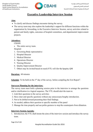 Page 33 of 134
Hospital Accreditation Guide Oct-2016
Executive Leadership Interview Session
Aim:
 To clarify and discuss findings encounter during the survey.
 The survey team may also explore the leadership’s support for different functions within the
organization by forwarding, to the Executive Interview Session, survey activities related to
patient and family rights, outcomes of hospital committees, and departmental improvement
projects.
Attendees:
CBAHI:
 The entire survey team.
Hospital:
1. Governing Body representative
2. Hospital Director
3. Medical Director
4. Operations Director
5. Nursing Director
6. Quality Improvement Director
7. Others may be invited based on need (VTL will ifor the hpspita; QM
Duration: 60 minutes
Schedule: To be held on the 3rd
day of the survey, before compiling the Exit Report”.
Surveyor Planning for the interview:
The survey team must hold a planning session prior to the interview to arrange the questions
and/or clarification in a logical sequence. The VTL should alert the team to:
1. Link their questions to the survey activities
2. Have clear and specific questions without any unnecessary/lengthy introduction.
3. Not to be drifted toward presenting their final findings.
4. As needed, address their question to specific member of the panel
5. Manage the time properly and use polite gestures to stop the counterparts from dilatation.
Interview Session Agenda:
1. Introduction; the VTL shall iterate the aims of the interview session and introduce the survey
team.
 