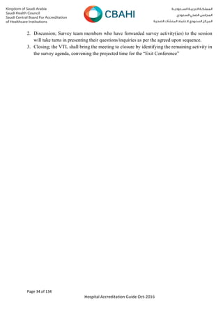 Page 34 of 134
Hospital Accreditation Guide Oct-2016
2. Discussion; Survey team members who have forwarded survey activity(ies) to the session
will take turns in presenting their questions/inquiries as per the agreed upon sequence.
3. Closing; the VTL shall bring the meeting to closure by identifying the remaining activity in
the survey agenda, convening the projected time for the “Exit Conference”
 