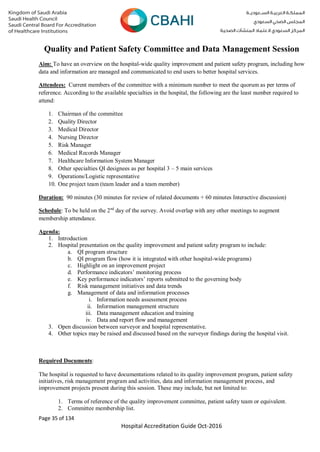 Page 35 of 134
Hospital Accreditation Guide Oct-2016
Quality and Patient Safety Committee and Data Management Session
Aim: To have an overview on the hospital-wide quality improvement and patient safety program, including how
data and information are managed and communicated to end users to better hospital services.
Attendees: Current members of the committee with a minimum number to meet the quorum as per terms of
reference. According to the available specialties in the hospital, the following are the least number required to
attend:
1. Chairman of the committee
2. Quality Director
3. Medical Director
4. Nursing Director
5. Risk Manager
6. Medical Records Manager
7. Healthcare Information System Manager
8. Other specialties QI designees as per hospital 3 – 5 main services
9. Operations/Logistic representative
10. One project team (team leader and a team member)
Duration: 90 minutes (30 minutes for review of related documents + 60 minutes Interactive discussion)
Schedule: To be held on the 2nd
day of the survey. Avoid overlap with any other meetings to augment
membership attendance.
Agenda:
1. Introduction
2. Hospital presentation on the quality improvement and patient safety program to include:
a. QI program structure
b. QI program flow (how it is integrated with other hospital-wide programs)
c. Highlight on an improvement project
d. Performance indicators’ monitoring process
e. Key performance indicators’ reports submitted to the governing body
f. Risk management initiatives and data trends
g. Management of data and information processes
i. Information needs assessment process
ii. Information management structure
iii. Data management education and training
iv. Data and report flow and management
3. Open discussion between surveyor and hospital representative.
4. Other topics may be raised and discussed based on the surveyor findings during the hospital visit.
Required Documents:
The hospital is requested to have documentations related to its quality improvement program, patient safety
initiatives, risk management program and activities, data and information management process, and
improvement projects present during this session. These may include, but not limited to:
1. Terms of reference of the quality improvement committee, patient safety team or equivalent.
2. Committee membership list.
 