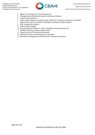 Page 36 of 134
Hospital Accreditation Guide Oct-2016
3. Minutes of meetings for the tracking period.
4. Managerial and clinical performance monitoring indicators
5. Patient safety indicators.
6. Improvement projects or programs (may include list of projects and teams if available)
7. Improvement activities based on information resulting from data analysis
8. Risk management program
9. Patient safety program
10. Key performance indicators’ reports submitted to the governing body
11. Incidents reporting system and data trends
12. Annual review of committee performance
13. Information needs assessment process and report
14. Information management related activities, education and reports
 