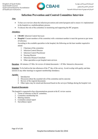 Page 37 of 134
Hospital Accreditation Guide Oct-2016
Infection Prevention and Control Committee Interview
Aim:
 To have an overview about the infection prevention and control program and to ensure it is implemented
in the hospital as a multidisciplinary process.
 To discuss the role of the committee in monitoring and supporting the IPC program.
Attendees:
 CBAHI: Infection Control Surveyor.
 Hospital: Current members of the committee with a minimum number to meet the quorum as per terms
of reference.
According to the available specialties in the hospital, the following are the least number required to
attend:
1. Chairman of the committee
2. Infection Control Director
3. Infection Control Practitioner
4. Nursing Director
5. Infectious Disease Consultant
6. Other specialties as per hospital main services
Duration: 60 minutes (15 Min. for review of related documents + 45 Min. Interactive discussion)
Schedule: To be held on the late afternoon of the 2nd
day of the survey. Avoid overlap with quality and data
session or any other meetings to augment membership attendance.
Agenda:
1. Introduction
2. Discussion about the essential role of the committee and its outcome
3. Review of the required documents
4. Other topics may be raised and discussed based on the surveyor findings during the hospital visit.
Required Documents:
The hospital is requested to have documentations present at the IC review session
1. Terms of reference of the IC committee.
2. Committee membership list.
3. Meeting minutes.
4. Committee annual report
5. Surveillance report
 