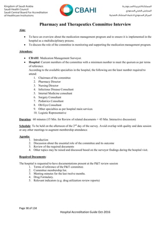 Page 38 of 134
Hospital Accreditation Guide Oct-2016
Pharmacy and Therapeutics Committee Interview
Aim:
 To have an overview about the medication management program and to ensure it is implemented in the
hospital as a multidisciplinary process.
 To discuss the role of the committee in monitoring and supporting the medication management program.
Attendees:
 CBAHI: Medication Management Surveyor.
 Hospital: Current members of the committee with a minimum number to meet the quorum as per terms
of reference.
According to the available specialties in the hospital, the following are the least number required to
attend:
1. Chairman of the committee
2. Pharmacy Director
3. Nursing Director
4. Infectious Disease Consultant
5. Internal Medicine consultant
6. Surgery Consultant
7. Pediatrics Consultant
8. Ob/Gyn Consultant
9. Other specialties as per hospital main services
10. Logistic Representative
Duration: 60 minutes (15 Min. for Review of related documents + 45 Min. Interactive discussion)
Schedule: To be held on the afternoon of the 2nd
day of the survey. Avoid overlap with quality and data session
or any other meetings to augment membership attendance.
Agenda:
1. Introduction
2. Discussion about the essential role of the committee and its outcome
3. Review of the required documents
4. Other topics may be raised and discussed based on the surveyor findings during the hospital visit.
Required Documents:
The hospital is requested to have documentations present at the P&T review session
1. Terms of reference of the P&T committee.
2. Committee membership list.
3. Meeting minutes for the last twelve months.
4. Drug Formulary.
5. Relevant indicators (e.g. drug utilization review reports)
 