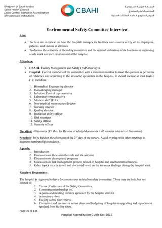 Page 39 of 134
Hospital Accreditation Guide Oct-2016
Environmental Safety Committee Interview
Aim:
 To have an overview on how the hospital manages its facilities and ensures safety of its employees,
patients, and visitors at all times.
 To discuss the activities of the safety committee and the optimal utilization of its functions in improving
a safe work and care environment at the hospital.
Attendees:
 CBAHI: Facility Management and Safety (FMS) Surveyor.
 Hospital: Current members of the committee with a minimum number to meet the quorum as per terms
of reference and according to the available specialties in the hospital, it should include at least twelve
(12) members:
1. Biomedical Engineering director
2. Housekeeping manager
3. Infection Control representative
4. Laboratory representative
5. Medical staff (E.R)
6. Non-medical maintenance director
7. Nursing director
8. Quality director
9. Radiation safety officer
10. Risk manager
11. Safety Officer
12. Security officer
Duration: 60 minutes (15 Min. for Review of related documents + 45 minutes interactive discussion)
Schedule: To be held on the afternoon of the 2nd
day of the survey. Avoid overlap with other meetings to
augment membership attendance.
Agenda:
1. Introduction
2. Discussion on the committee role and its outcome
3. Discussion on the required programs
4. Discussion on risk management process related to hospital and environmental hazards
5. Other topics may be raised and discussed based on the surveyor findings during the hospital visit.
Required Documents:
The hospital is requested to have documentations related to safety committee. These may include, but not
limited to:
1. Terms of reference of the Safety Committee.
2. Committee membership list.
3. Agenda and meeting minutes approved by the hospital director.
4. Attendance sheet.
5. Facility safety tour reports.
6. Corrective and preventive action plans and budgeting of long-term upgrading and replacement
resulted from facility tours.
 